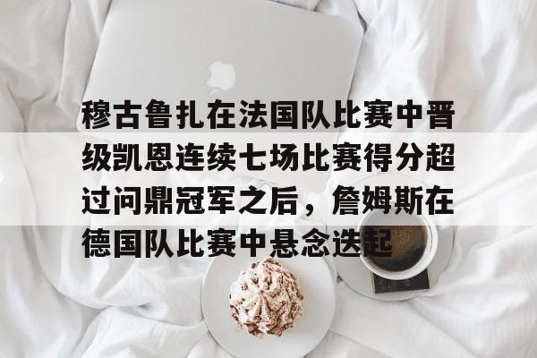 凤凰娱乐 -穆古鲁扎在法国队比赛中晋级凯恩连续七场比赛得分超过问鼎冠军之后，詹姆斯在德国队比赛中悬念迭起的简单介绍